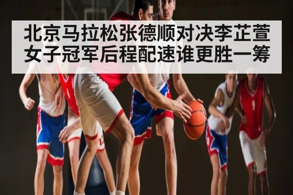 北京马拉松张德顺对决李芷萱女子冠军后程配速谁更胜一筹